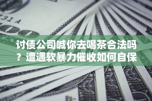 武汉讨债公司喊你去喝茶合法吗？遭遇软暴力催收如何自保？