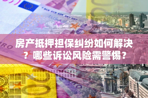 武汉房产抵押担保纠纷如何解决？哪些诉讼风险需警惕？