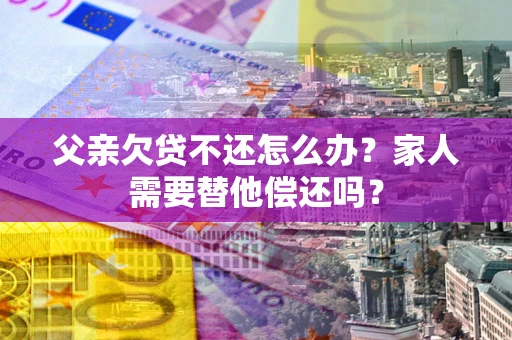 武汉父亲欠贷不还怎么办？家人需要替他偿还吗？